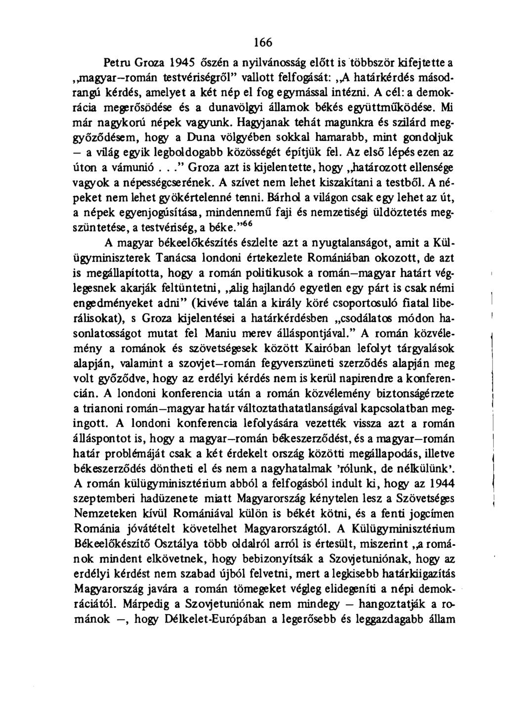 166 Petru Groza 1945 őszén a nyilvánosság előtt is többször kifejtette a,.magyar-román testvériségről" vallott felfogását:,,a határkérdés másodrangú kérdés, amelyet a két nép el fog egymással intézni.