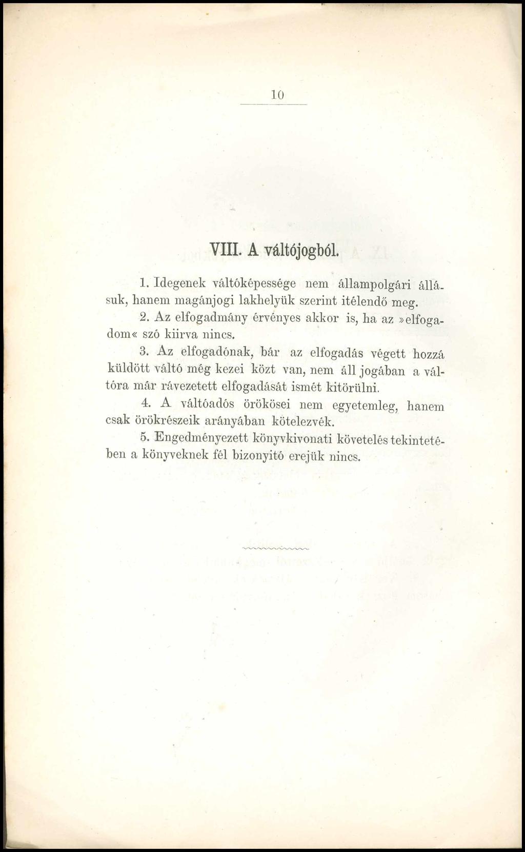 _ 10 VIII. A váltójogból. 1. Idegenek váltóképessége nem állampolgári állá. suk, hanem magánjogi lakhelyük szerint ítélendő meg. 2. Az elfogadmány érvényes akkor is, ha az»elfogadom* szó kiírva nincs.