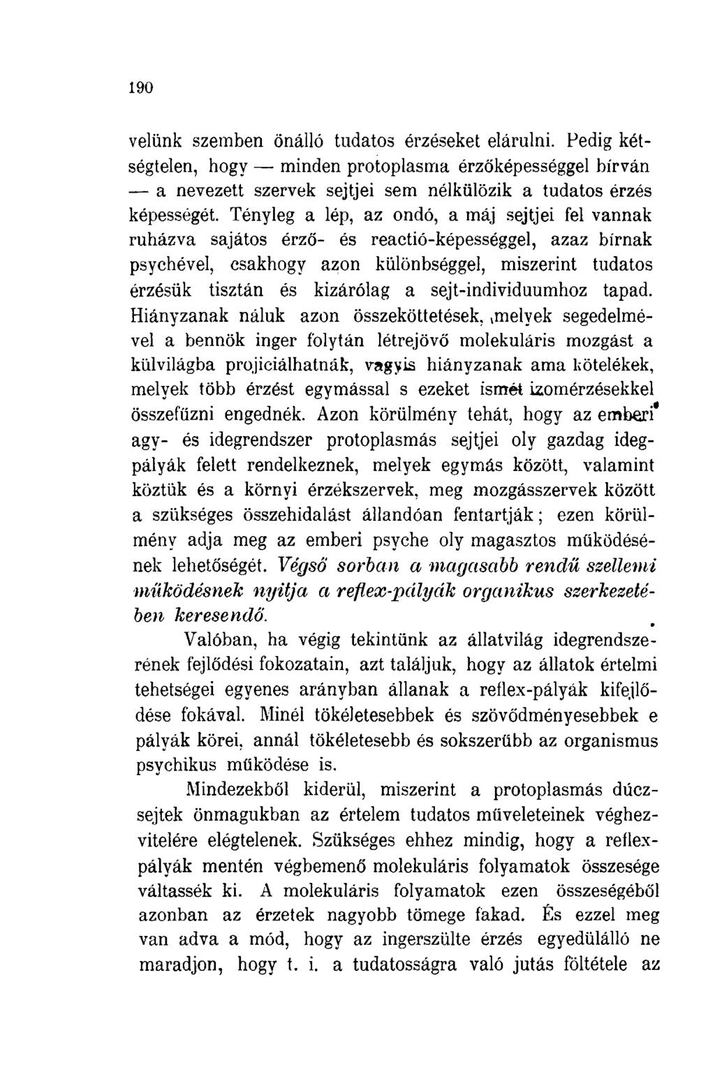 190 velünk szemben önálló tudatos érzéseket elárulni. Pedig kétségtelen, hogy minden protoplasma érzőképességgel bírván a nevezett szervek sejtjei sem nélkülözik a tudatos érzés képességét.