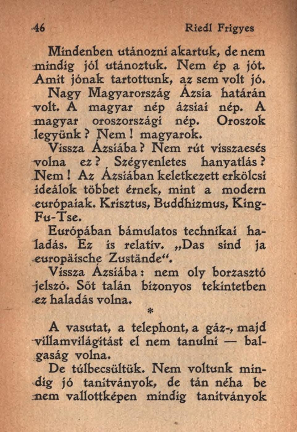 46 Riedl Frigyes Mindenben utánozni akartuk, de nem mindig jól utánoztuk. Nem ép a jót. Amit jónak tartottunk, az sem volt jó. Nagy Magyarország Ázsia határán volt. A magyar nép ázsiai nép.