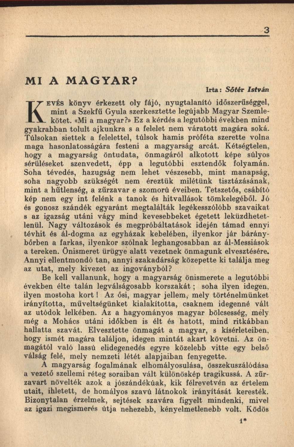 3 MI A MAGYAR? Irta: Sőtér István KEVÉS könyv érkezett oly fájó, nyugtalanító időszerűséggel, mint a Szekfű Gyula szerkesztette legújabb Magyar Szemlekötet. «Mi a magyar?