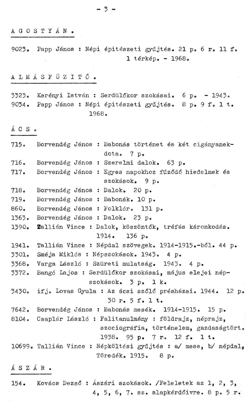 - 3 - A G O S T Y Á N. 9023. Papp János : Népi építészeti gyűjtés. 21 p. 6 r. 11 f. 1 térkép. - 1968. ALMÁSFÜZITŐ. 3323. Kerényi István : Serdülőkor szokásai. 6 p. - 1943. 9034.