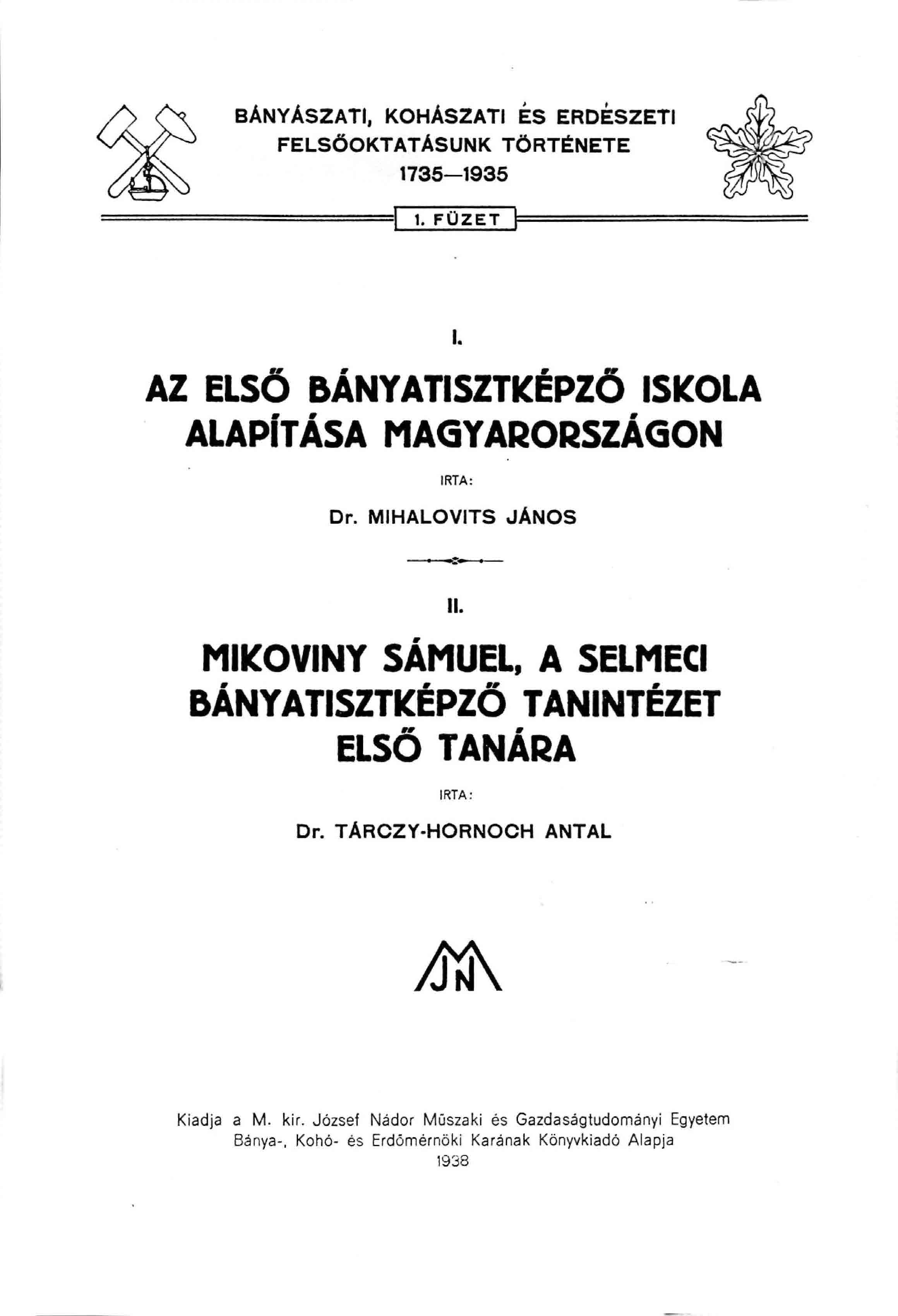 BÁNYÁSZATI, KOHÁSZATI ÉS ERDÉSZETI FELSŐOKTATÁSUNK TÖRTÉNETE 1736 1935 1. FÜZET AZ ELSŐ BÁNYATISZTKÉPZO ISKOLA ALAPÍTÁSA MAGYARORSZÁGON ÍRTA: Dr. MIHALOVITS JANOS II. MIKOVINY SÁMUEL.