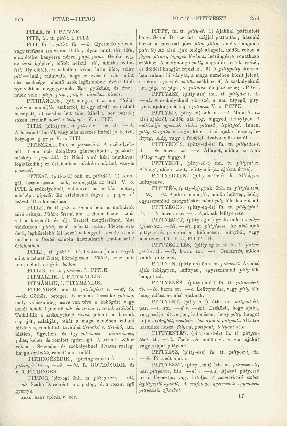 257 PITAR PITTOG PITTY PITTYESZT 258 PITAR, fn. I. PITVAR. PITE, fn. tt. pité-t. 1. PITA. PITI, fn. tt. piti-t, tb. k. Gyermeknyelvcn, vagy tréfásan szólva am.