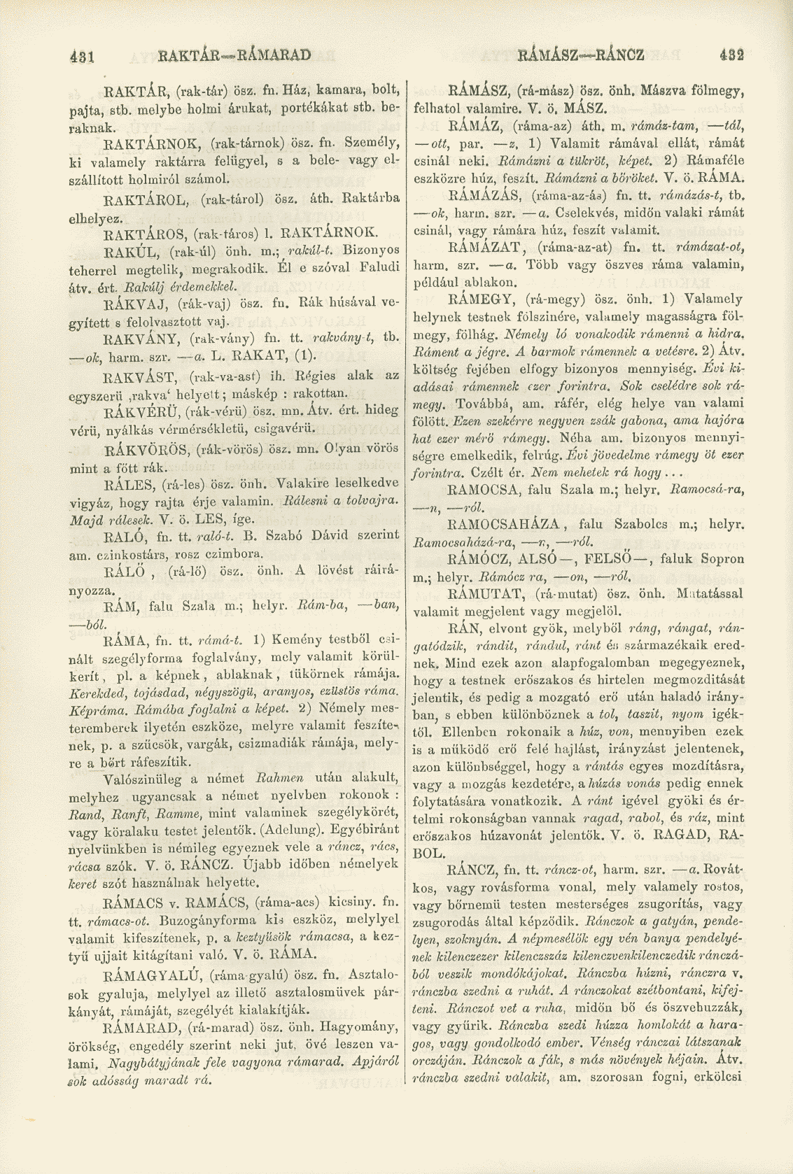 431 RAKTÁR RÁMARAD KÁMÁSZ RÁNCZ 432 RAKTÁR, (rak-tár) ösz. fn. Ház, kamara, bolt, pajta, stb. melybe holmi árukat, portékákat stb. beraknak. RAKTÁRNOK, (rák-tárnok) ösz. fn. Személy, ki valamely raktárra felügyel, s a bele- vagy elszállított holmiról számol.