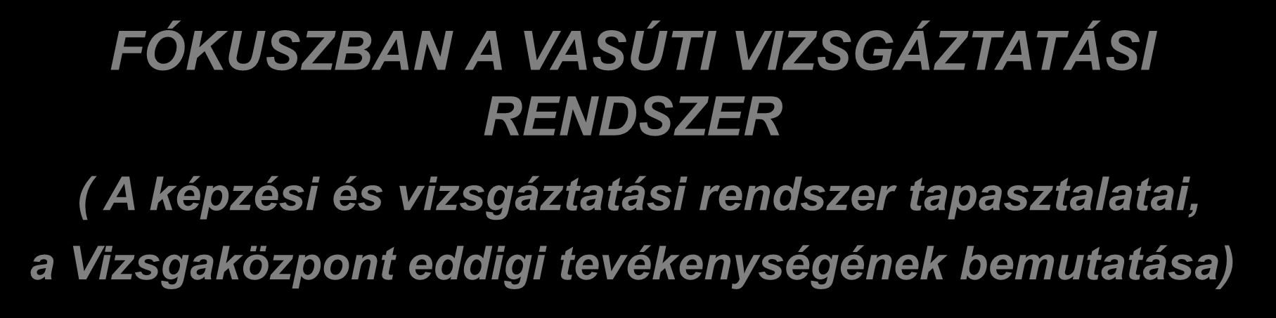 FÓKUSZBAN A VASÚTI VIZSGÁZTATÁSI RENDSZER ( A képzési és vizsgáztatási rendszer tapasztalatai, a Vizsgaközpont