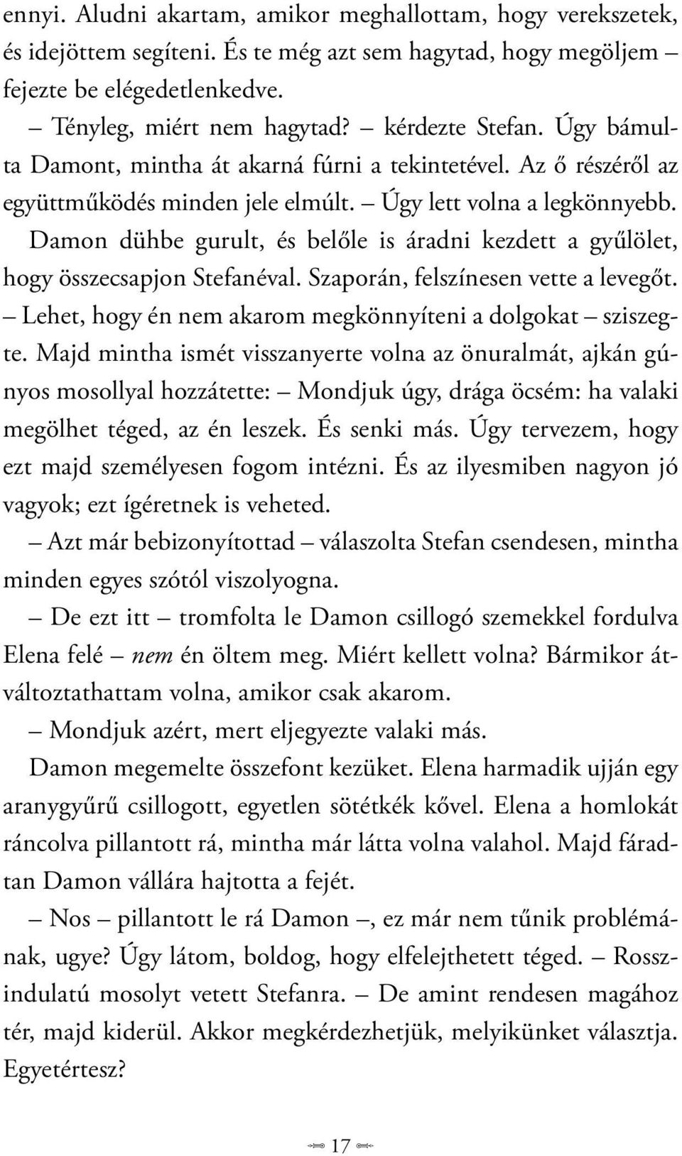 Damon dühbe gurult, és belőle is áradni kezdett a gyűlölet, hogy összecsapjon Stefanéval. Szaporán, felszínesen vette a levegőt. Lehet, hogy én nem akarom megkönnyíteni a dolgokat sziszegte.