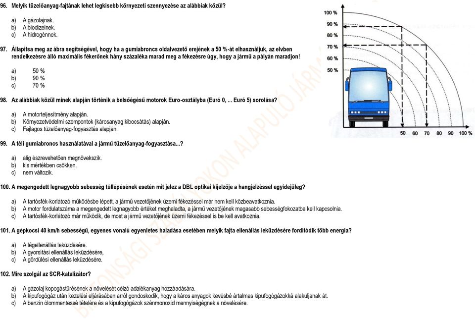 a jármű a pályán maradjon! a) 50 % b) 90 % c) 70 % 98. Az alábbiak közül minek alapján történik a belsőégésű motorok Euro-osztályba (Euró 0,... Euró 5) sorolása? a) A motorteljesítmény alapján.