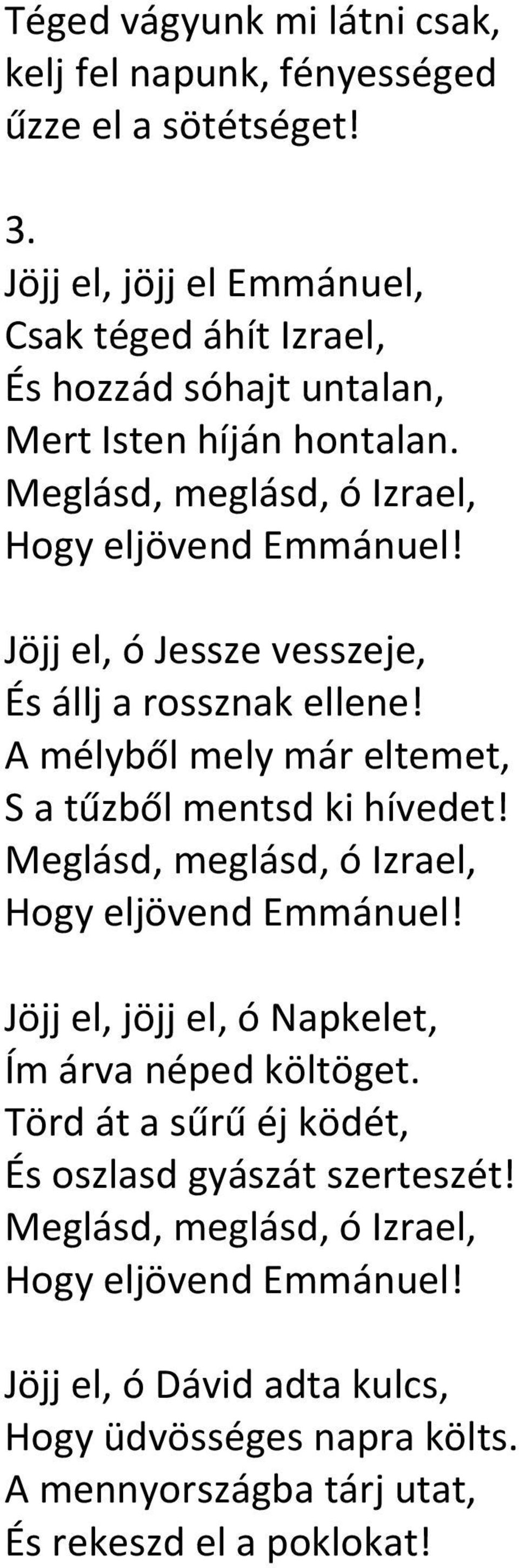 Jöjj el, ó Jessze vesszeje, És állj a rossznak ellene! A mélyből mely már eltemet, S a tűzből mentsd ki hívedet! Meglásd, meglásd, ó Izrael, Hogy eljövend Emmánuel!