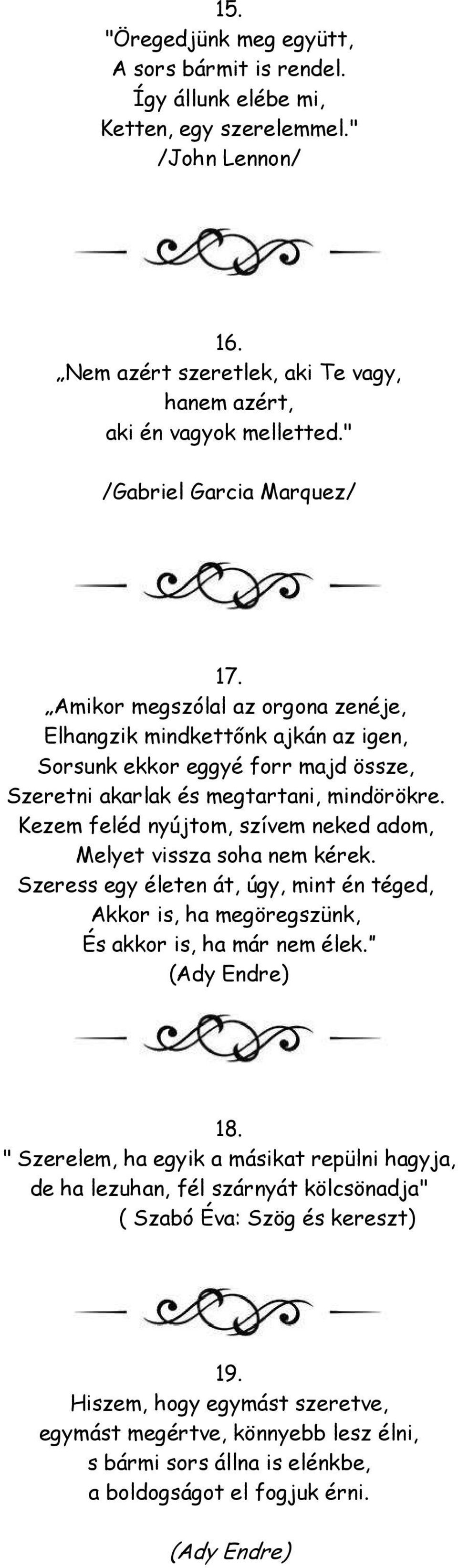 Kezem feléd nyújtom, szívem neked adom, Melyet vissza soha nem kérek. Szeress egy életen át, úgy, mint én téged, Akkor is, ha megöregszünk, És akkor is, ha már nem élek. (Ady Endre) 18.