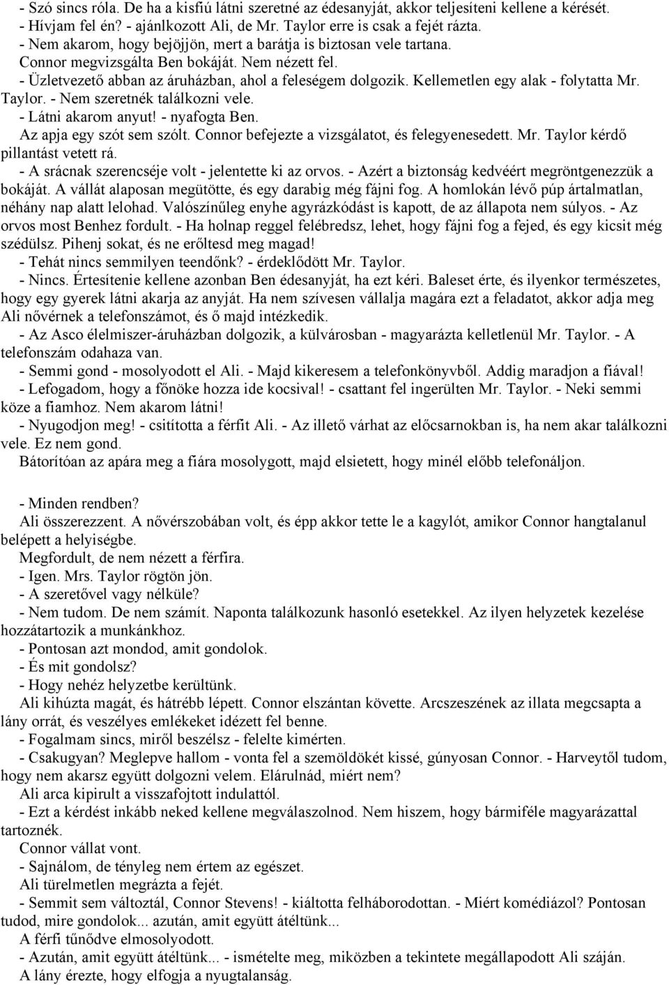 Kellemetlen egy alak - folytatta Mr. Taylor. - Nem szeretnék találkozni vele. - Látni akarom anyut! - nyafogta Ben. Az apja egy szót sem szólt. Connor befejezte a vizsgálatot, és felegyenesedett. Mr. Taylor kérdő pillantást vetett rá.