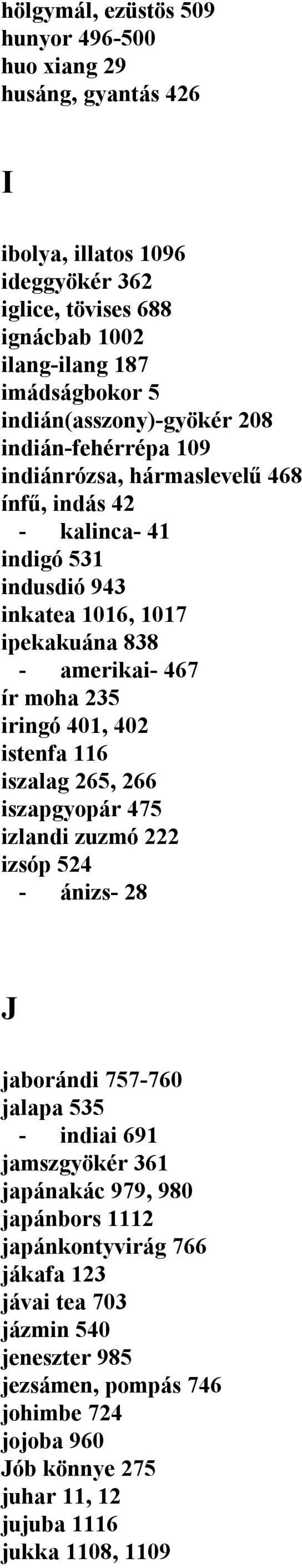 ír moha 235 iringó 401, 402 istenfa 116 iszalag 265, 266 iszapgyopár 475 izlandi zuzmó 222 izsóp 524 - ánizs- 28 J jaborándi 757-760 jalapa 535 - indiai 691 jamszgyökér 361 japánakác