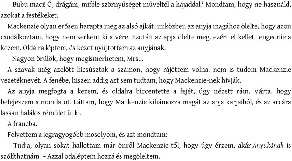 Oldalra léptem, és kezet nyújtottam az anyjának. Nagyon örülök, hogy megismerhetem, Mrs A szavak még azelőtt kicsúsztak a számon, hogy rájöttem volna, nem is tudom Mackenzie vezetéknevét.