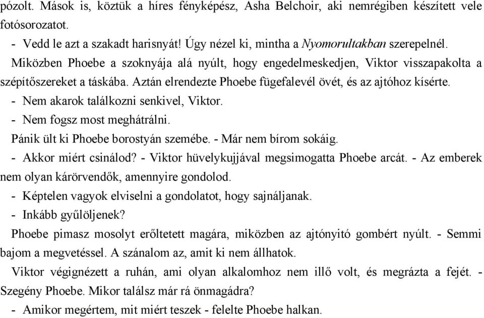 - Nem akarok találkozni senkivel, Viktor. - Nem fogsz most meghátrálni. Pánik ült ki Phoebe borostyán szemébe. - Már nem bírom sokáig. - Akkor miért csinálod?