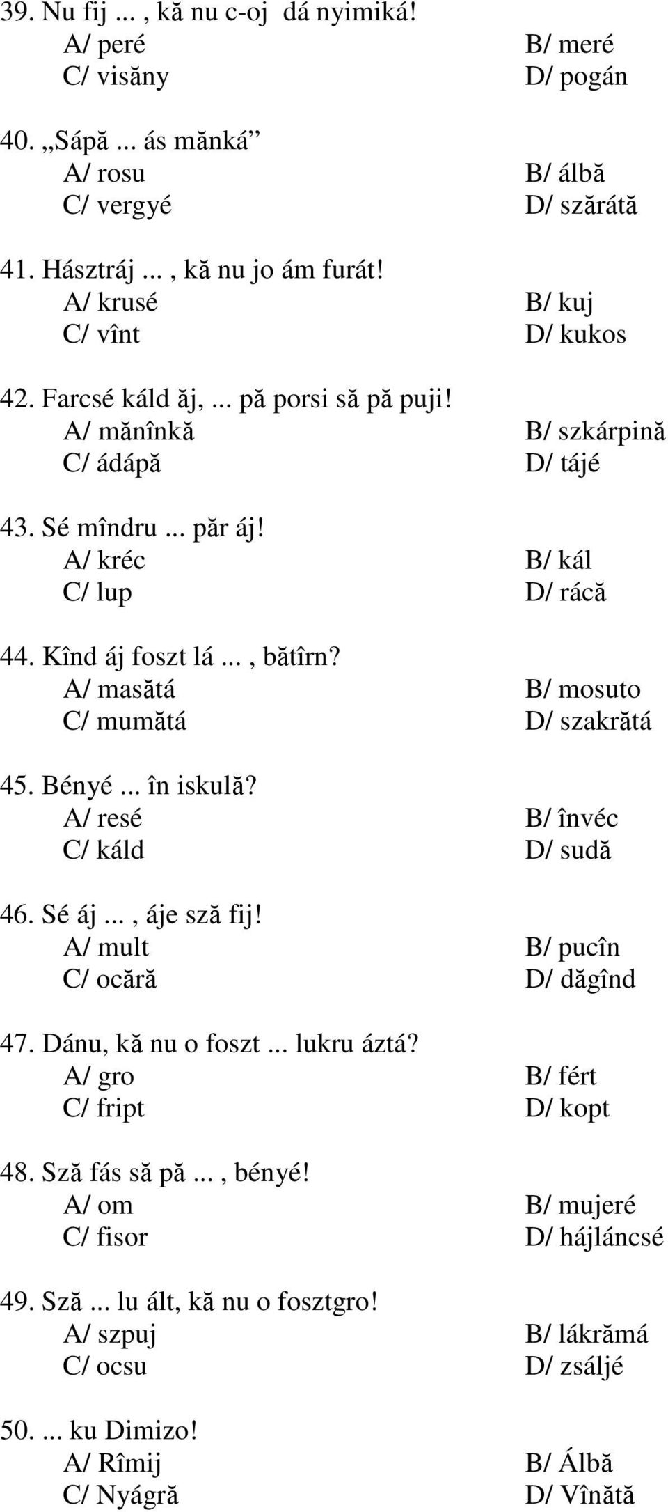 .., bătîrn? A/ masătá B/ mosuto C/ mumătá D/ szakrătá 45. Bényé... în iskulă? A/ resé B/ învéc C/ káld D/ sudă 46. Sé áj..., áje sză fij! A/ mult B/ pucîn C/ ocără D/ dăgînd 47. Dánu, kă nu o foszt.