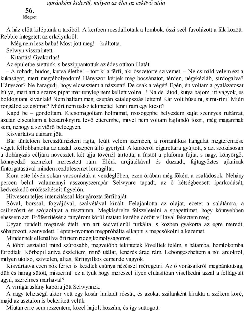 A rohadt, büdös, kurva életbe! tört ki a férfi, aki összetörte szívemet. Ne csináld velem ezt a kukaságot, mert megtébolyodom! Hányszor kérjek még bocsánatot, térden, négykézláb, sírdogálva? Hányszor? Ne haragudj, hogy elcsesztem a nászutat!