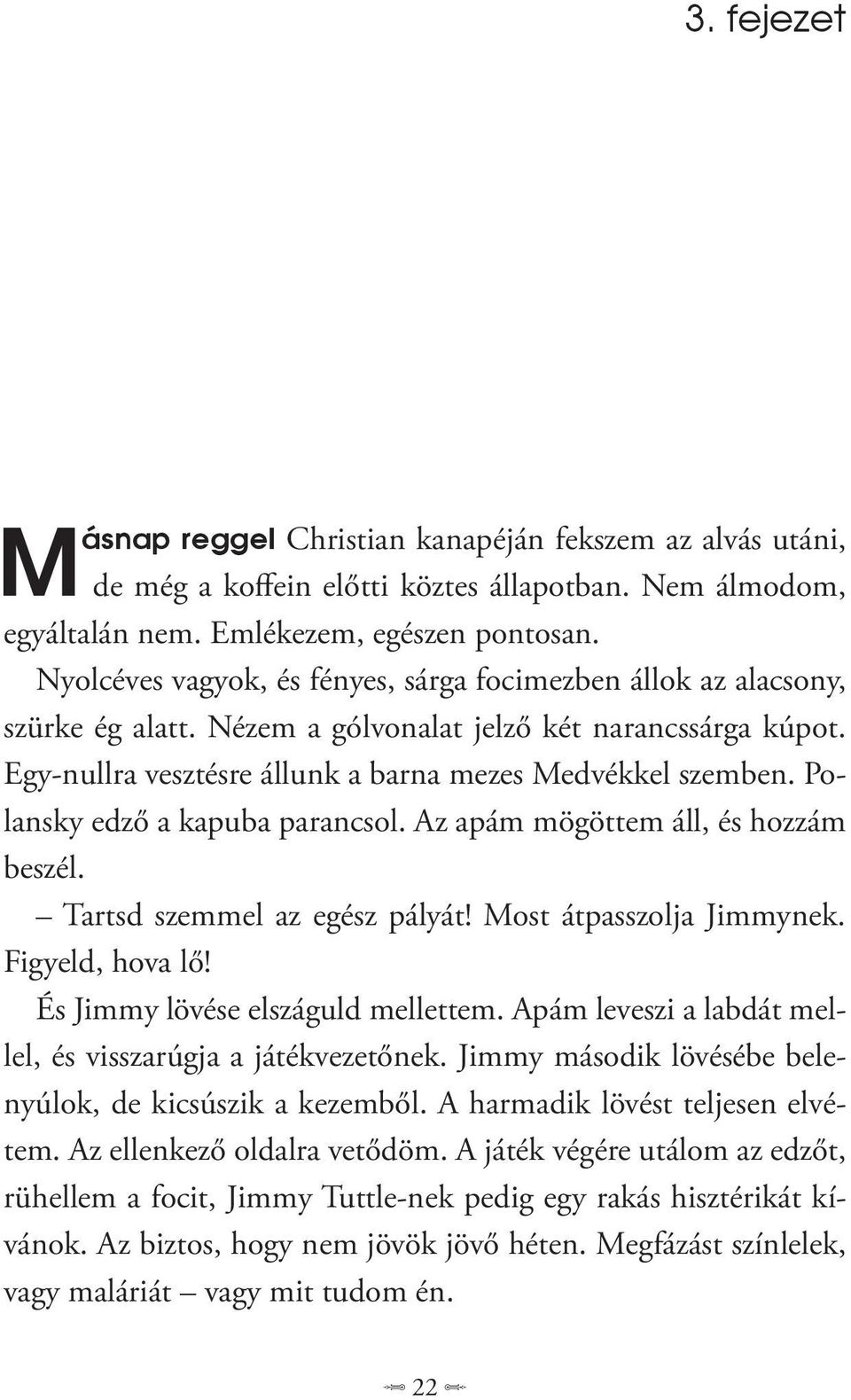 Polans ky edző a kapuba parancsol. Az apám mögöttem áll, és hozzám beszél. Tartsd szemmel az egész pályát! Most átpasszolja Jimmynek. Figyeld, hova lő! És Jimmy lövése elszáguld mellettem.