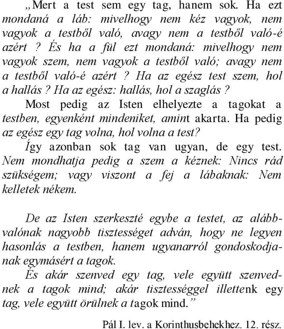 Most pedig az Isten elhelyezte a tagokat a testben, egyenként mindeniket, amint akarta. Ha pedig az egész egy tag volna, hol volna a test? Így azonban sok tag van ugyan, de egy test.