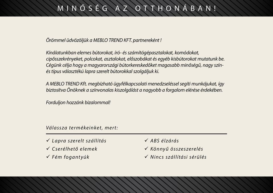 Cégünk célja hogy a magyarországi bútorkereskedőket magasabb minőségű, nagy színés típus választékú lapra szerelt bútorokkal szolgáljuk ki. A MEBLO TREND Kft.