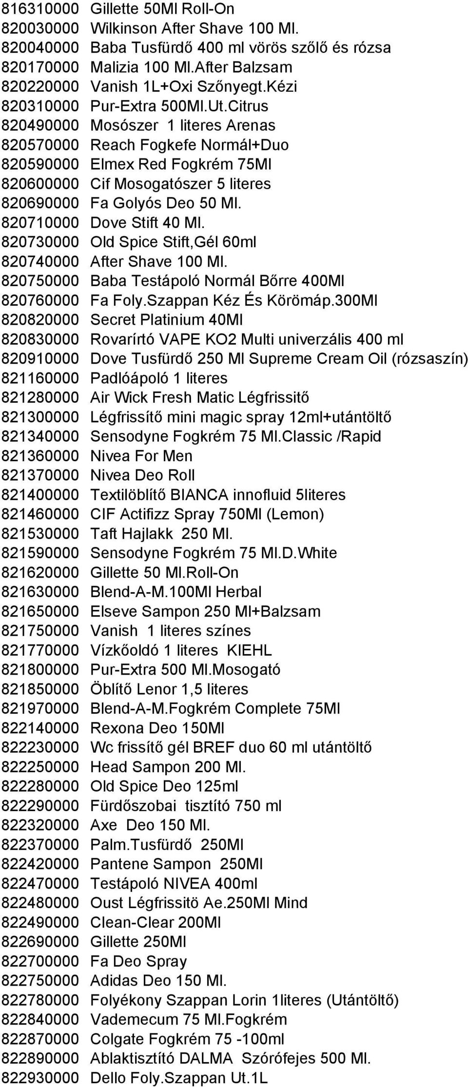 Citrus 820490000 Mosószer 1 literes Arenas 820570000 Reach Fogkefe Normál+Duo 820590000 Elmex Red Fogkrém 75Ml 820600000 Cif Mosogatószer 5 literes 820690000 Fa Golyós Deo 50 Ml.