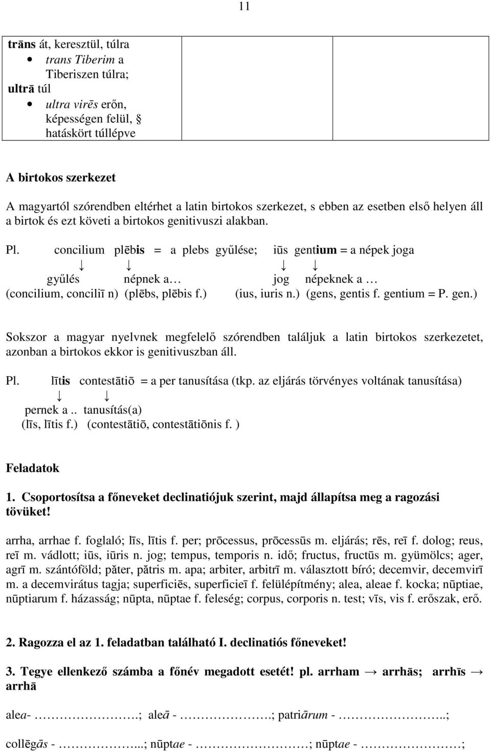 concilium plēbis = a plebs győlése; iūs gentium = a népek joga győlés népnek a jog népeknek a (concilium, conciliī n) (plēbs, plēbis f.) (ius, iuris n.) (gens, gentis f. gentium = P. gen.) Sokszor a magyar nyelvnek megfelelı szórendben találjuk a latin birtokos szerkezetet, azonban a birtokos ekkor is genitivuszban áll.