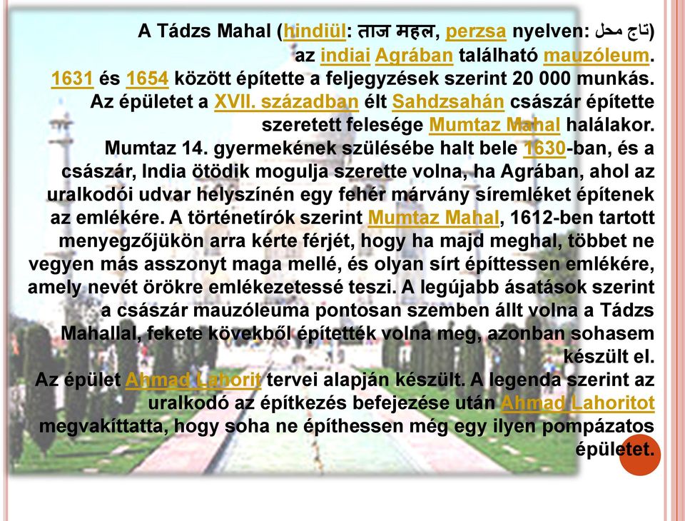 gyermekének szülésébe halt bele 1630-ban, és a császár, India ötödik mogulja szerette volna, ha Agrában, ahol az uralkodói udvar helyszínén egy fehér márvány síremléket építenek az emlékére.