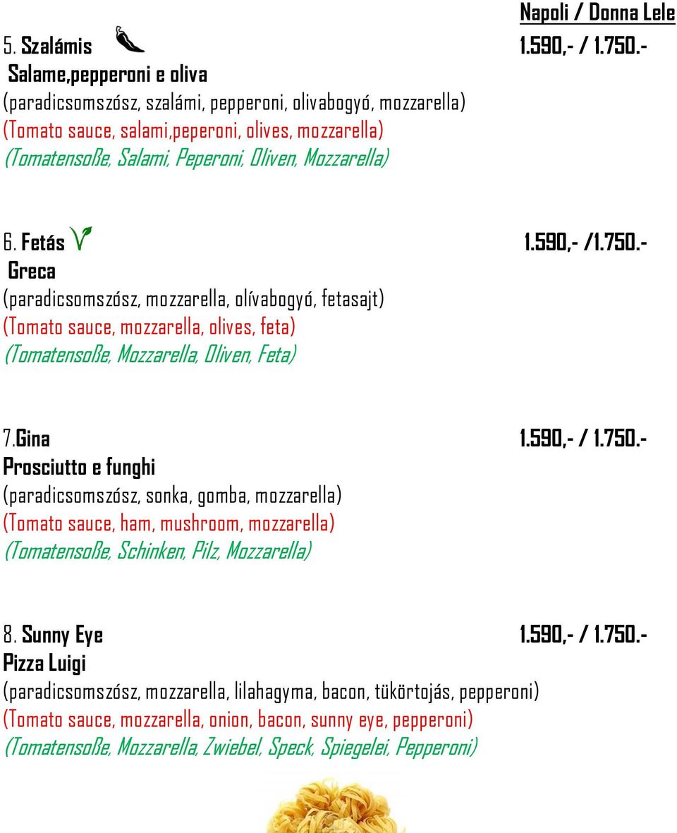 Fetás 1.590,- /1.750.- Greca (paradicsomszósz, mozzarella, olívabogyó, fetasajt) (Tomato sauce, mozzarella, olives, feta) (Tomatensoße, Mozzarella, Oliven, Feta) 7.Gina 1.590,- / 1.750.- Prosciutto e funghi (paradicsomszósz, sonka, gomba, mozzarella) (Tomato sauce, ham, mushroom, mozzarella) (Tomatensoße, Schinken, Pilz, Mozzarella) 8.