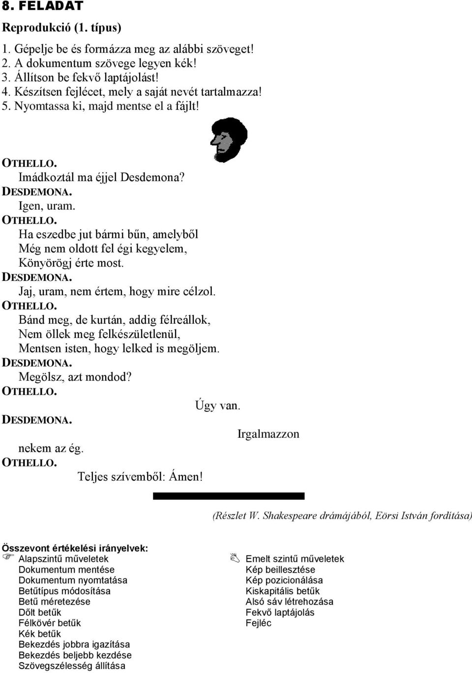 OTHELLO. Bánd meg, de kurtán, addig félreállok, Nem öllek meg felkészületlenül, Mentsen isten, hogy lelked is megöljem. DESDEMONA. Megölsz, azt mondod? OTHELLO. Úgy van. DESDEMONA. Irgalmazzon nekem az ég.