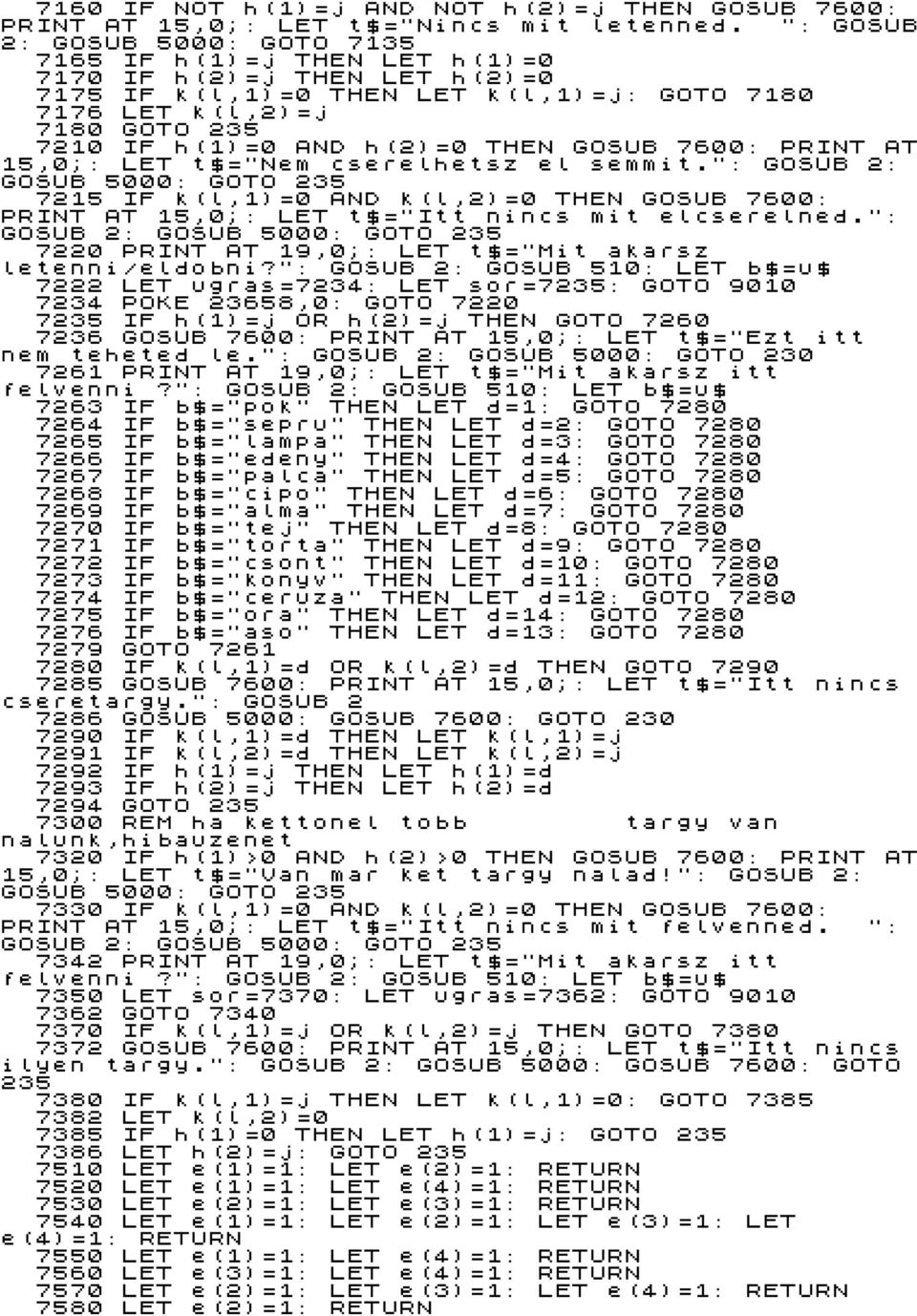 THEN GOSUB 7600: PRINT AT 15,0;: LET t$="nem cserelhetsz el semmit.": GOSUB 2: GOSUB 5000: GOTO 235 7215 IF k(l,1)=0 AND k(l,2)=0 THEN GOSUB 7600: PRINT AT 15,0;: LET t$="itt nincs mit elcserelned.