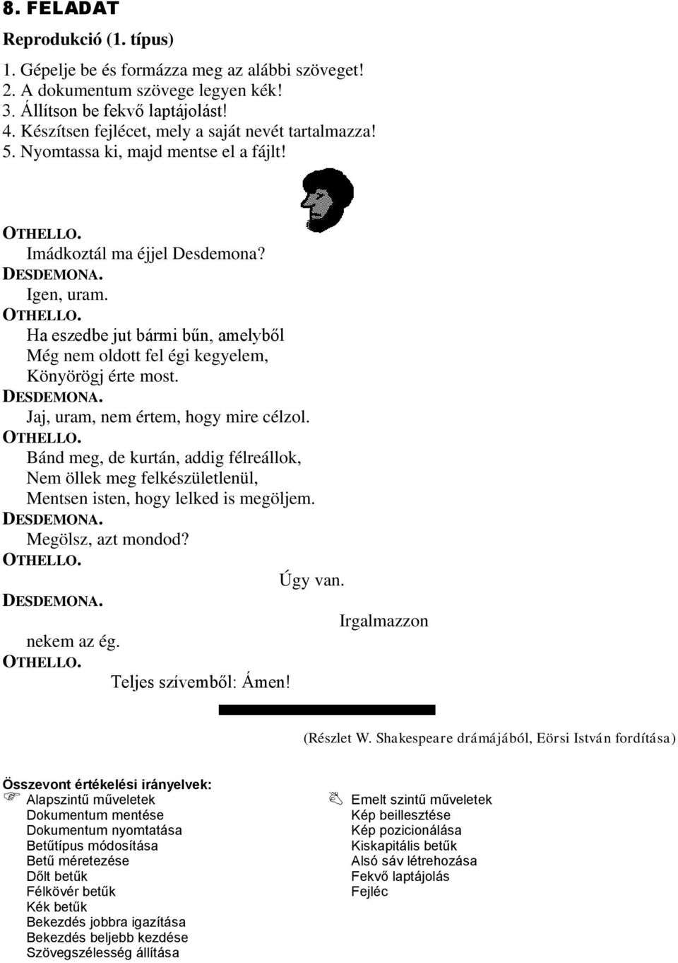 OTHELLO. Bánd meg, de kurtán, addig félreállok, Nem öllek meg felkészületlenül, Mentsen isten, hogy lelked is megöljem. DESDEMONA. Megölsz, azt mondod? OTHELLO. Úgy van. DESDEMONA. Irgalmazzon nekem az ég.