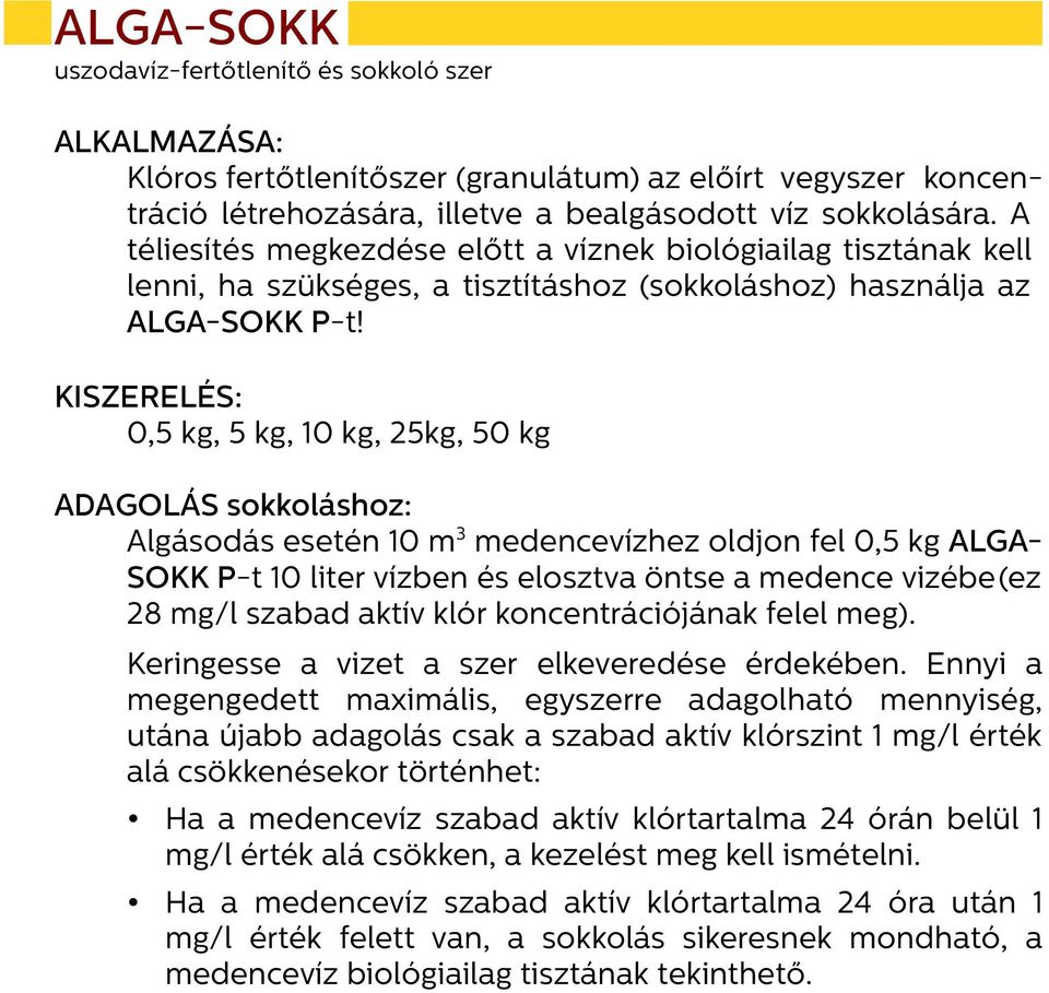 KISZERELÉS: 0,5 kg, 5 kg, 10 kg, 25kg, 50 kg ADAGOLÁS sokkoláshoz: Algásodás esetén 10 m 3 medencevízhez oldjon fel 0,5 kg ALGA- SOKK P-t 10 liter vízben és elosztva öntse a medence vizébe(ez 28 mg/l