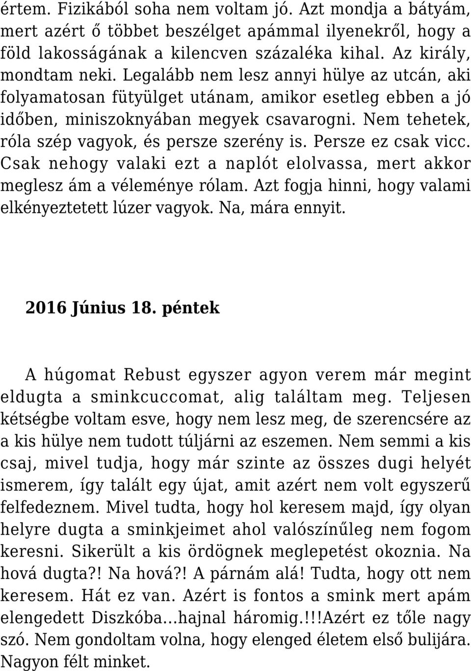 Persze ez csak vicc. Csak nehogy valaki ezt a naplót elolvassa, mert akkor meglesz ám a véleménye rólam. Azt fogja hinni, hogy valami elkényeztetett lúzer vagyok. Na, mára ennyit. 2016 Június 18.