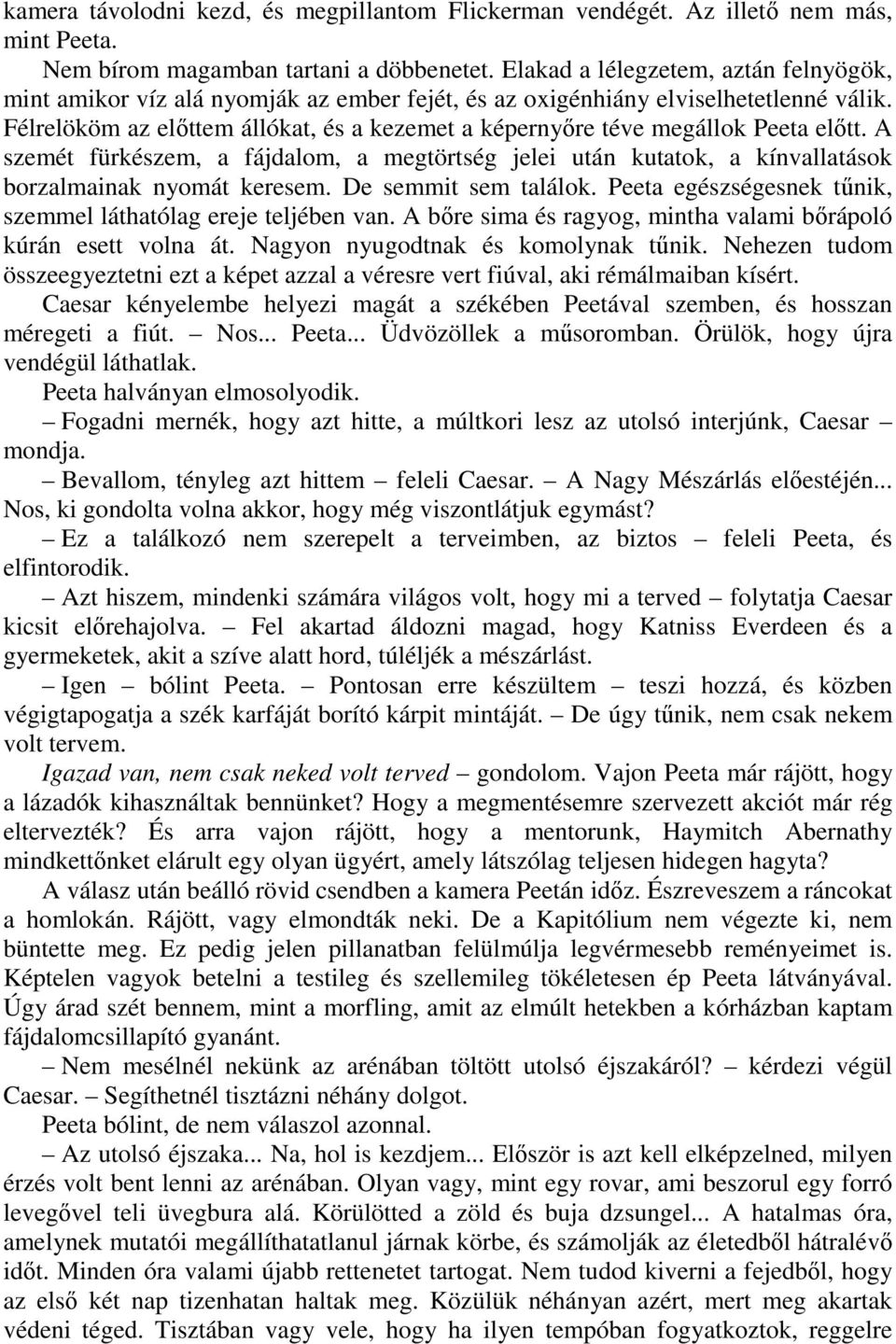 Félrelököm az előttem állókat, és a kezemet a képernyőre téve megállok Peeta előtt. A szemét fürkészem, a fájdalom, a megtörtség jelei után kutatok, a kínvallatások borzalmainak nyomát keresem.