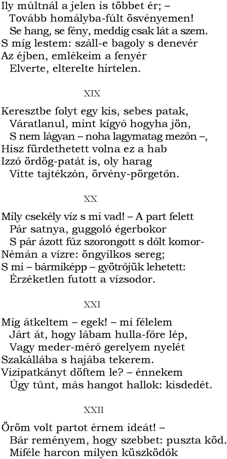 XIX Keresztbe folyt egy kis, sebes patak, Váratlanul, mint kígyó hogyha jön, S nem lágyan noha lagymatag mezın, Hisz fürdethetett volna ez a hab Izzó ördög-patát is, oly harag Vitte tajtékzón,