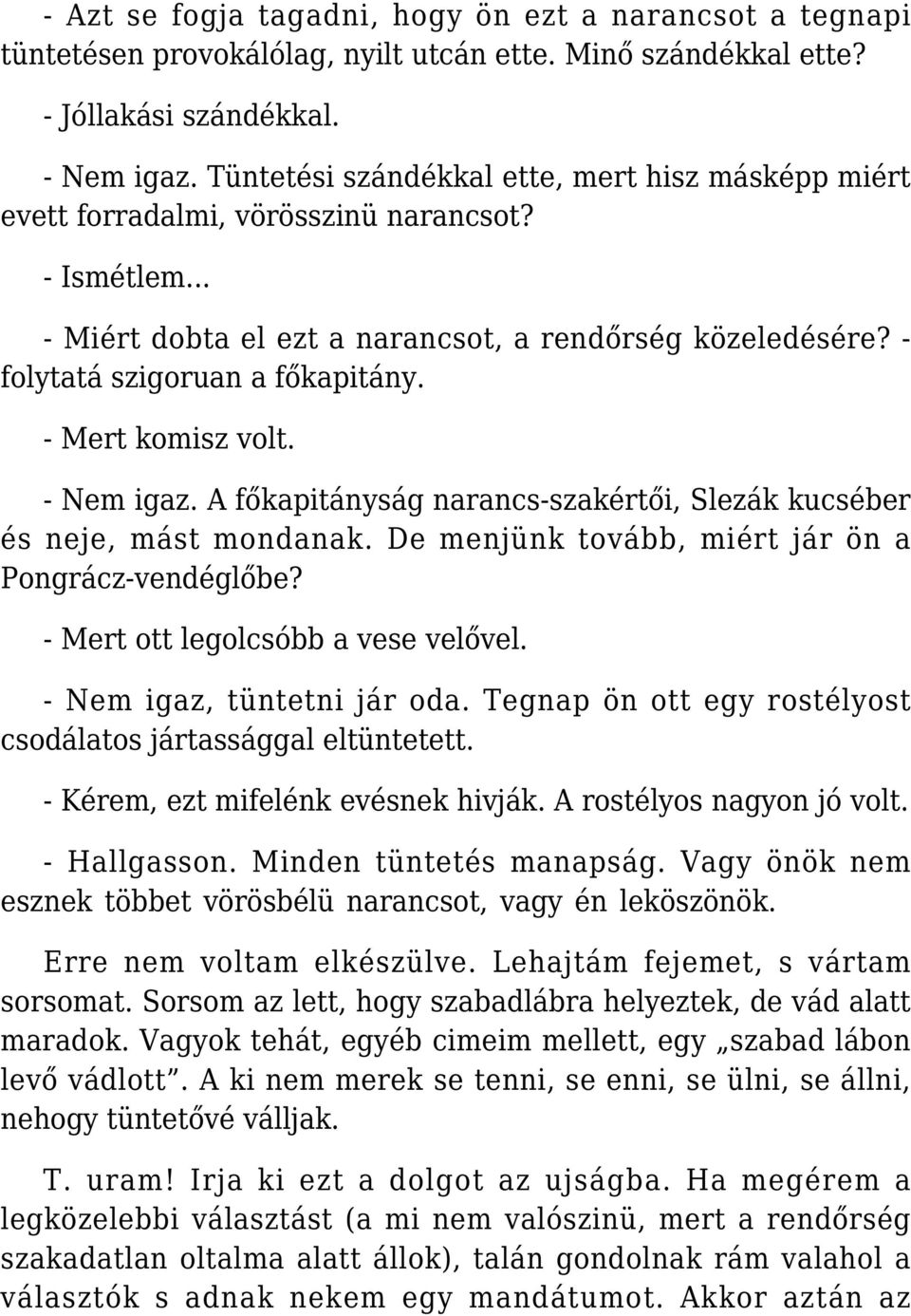 - Mert komisz volt. - Nem igaz. A főkapitányság narancs-szakértői, Slezák kucséber és neje, mást mondanak. De menjünk tovább, miért jár ön a Pongrácz-vendéglőbe? - Mert ott legolcsóbb a vese velővel.