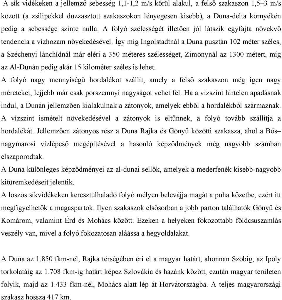 Így míg Ingolstadtnál a Duna pusztán 102 méter széles, a Széchenyi lánchídnál már eléri a 350 méteres szélességet, Zimonynál az 1300 métert, míg az Al-Dunán pedig akár 15 kilométer széles is lehet.