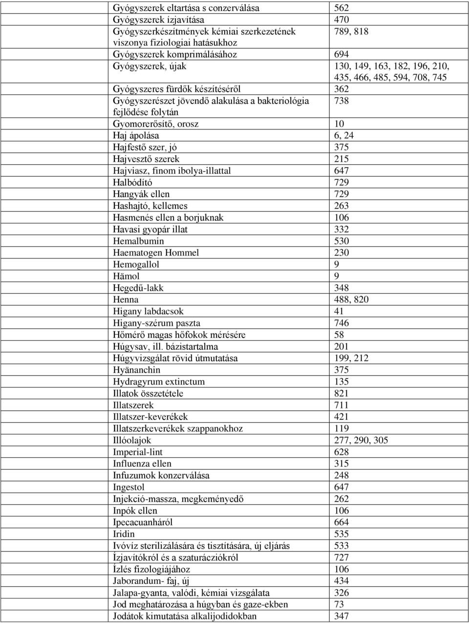 ápolása 6, 24 Hajfestő szer, jó 375 Hajvesztő szerek 215 Hajviasz, finom ibolya-illattal 647 Halbódító 729 Hangyák ellen 729 Hashajtó, kellemes 263 Hasmenés ellen a borjuknak 106 Havasi gyopár illat