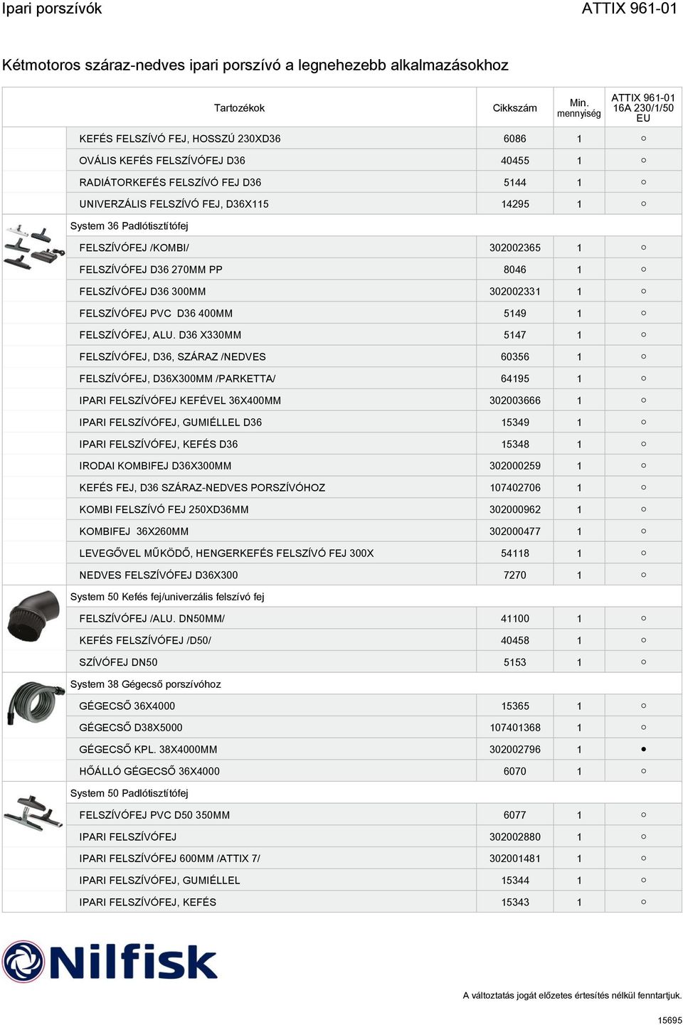 D36 X330MM 5147 1 FELSZÍVÓFEJ, D36, SZÁRAZ /NEDVES 60356 1 FELSZÍVÓFEJ, D36X300MM /PARKETTA/ 64195 1 IPARI FELSZÍVÓFEJ KEFÉVEL 36X400MM 302003666 1 IPARI FELSZÍVÓFEJ, GUMIÉLLEL D36 15349 1 IPARI