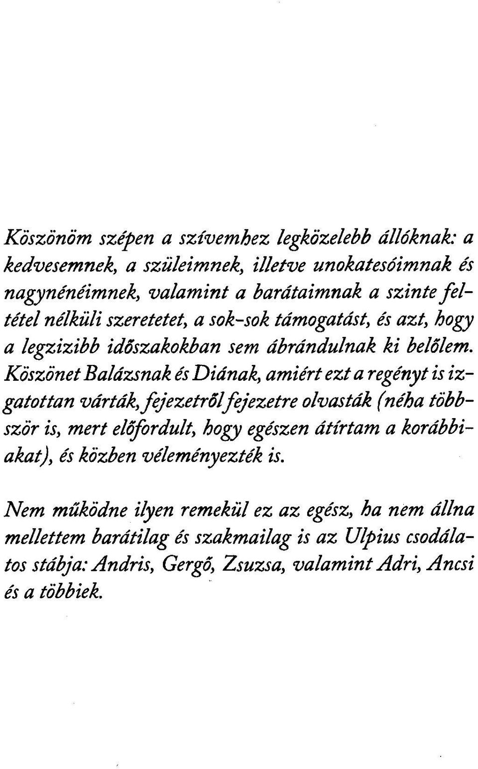 Köszönet Balázsnak és Diának, amiért ezt a regényt is izgatottan várták, fejezetről fejezetre olvasták (néha többször is, mert előfordult, hogy egészen átírtam a