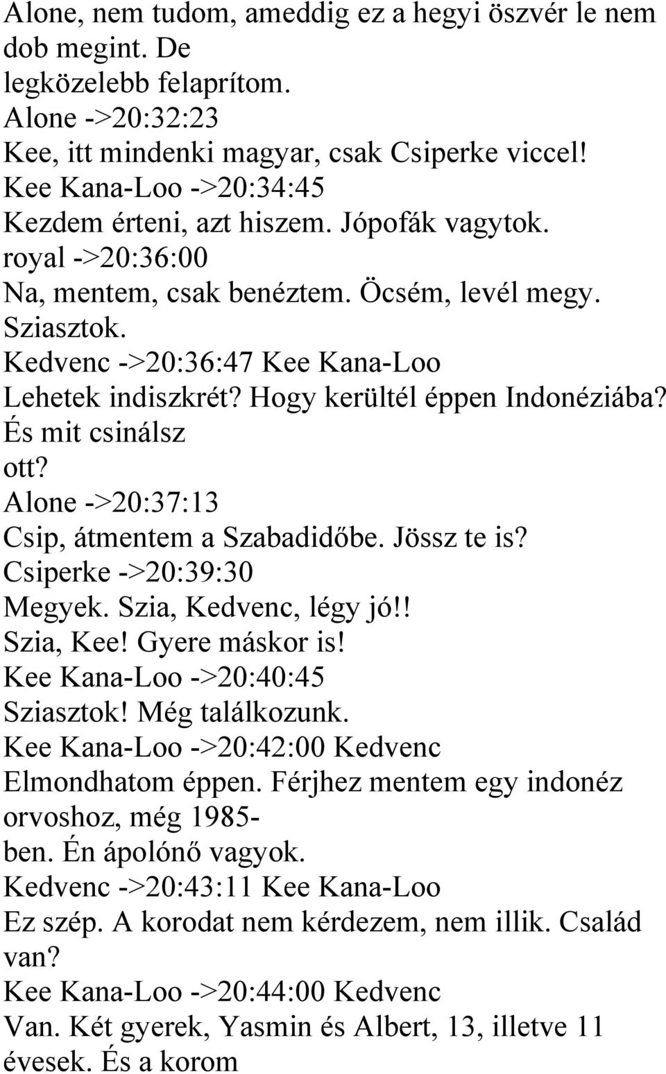 Hogy kerültél éppen Indonéziába? És mit csinálsz ott? Alone ->20:37:13 Csip, átmentem a Szabadidőbe. Jössz te is? Csiperke ->20:39:30 Megyek. Szia, Kedvenc, légy jó!! Szia, Kee! Gyere máskor is!