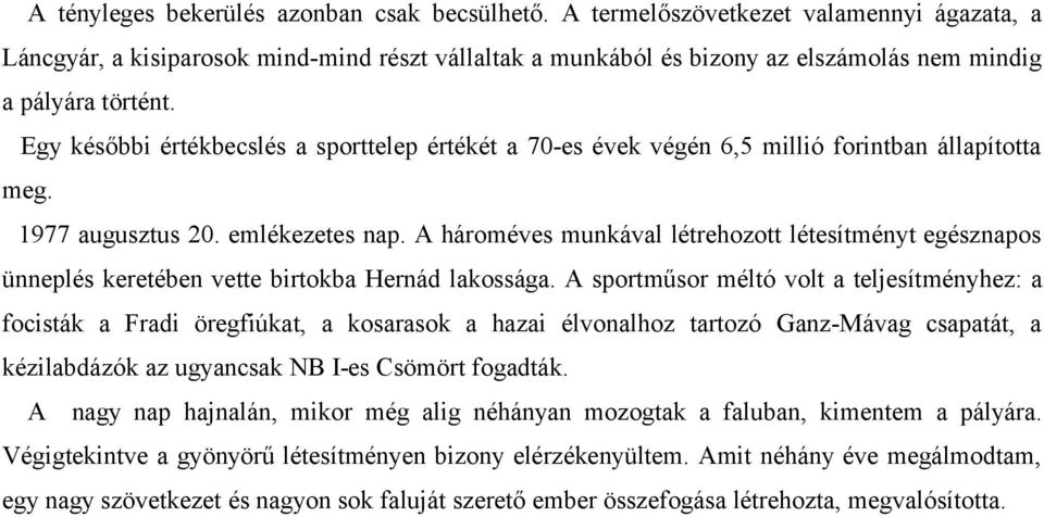 Egy későbbi értékbecslés a sporttelep értékét a 70-es évek végén 6,5 millió forintban állapította meg. 1977 augusztus 20. emlékezetes nap.