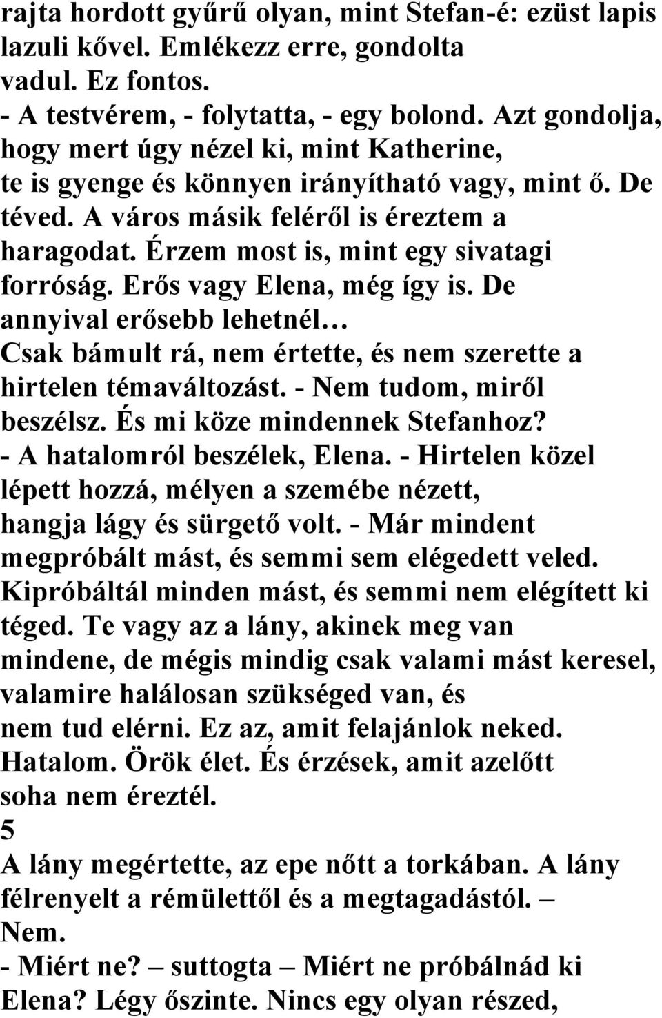 Érzem most is, mint egy sivatagi forróság. Erős vagy Elena, még így is. De annyival erősebb lehetnél Csak bámult rá, nem értette, és nem szerette a hirtelen témaváltozást. - Nem tudom, miről beszélsz.