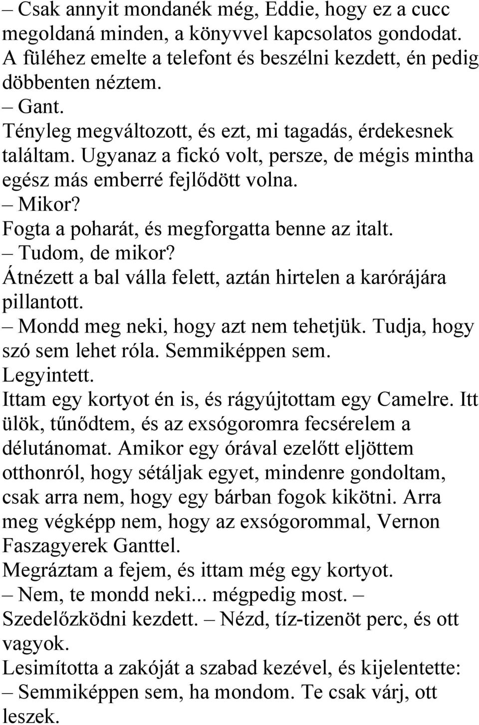 Tudom, de mikor? Átnézett a bal válla felett, aztán hirtelen a karórájára pillantott. Mondd meg neki, hogy azt nem tehetjük. Tudja, hogy szó sem lehet róla. Semmiképpen sem. Legyintett.