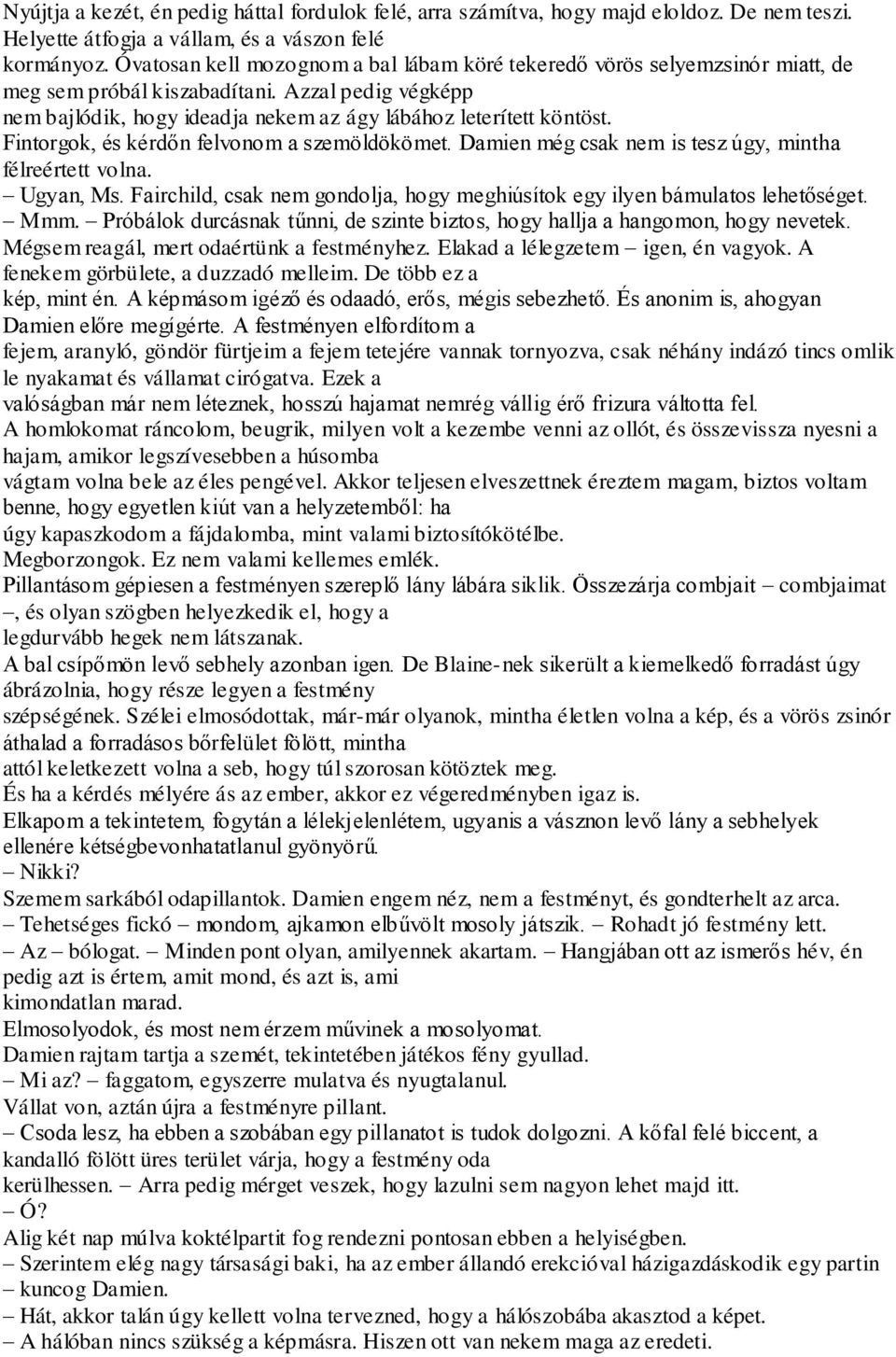 Fintorgok, és kérdőn felvonom a szemöldökömet. Damien még csak nem is tesz úgy, mintha félreértett volna. Ugyan, Ms. Fairchild, csak nem gondolja, hogy meghiúsítok egy ilyen bámulatos lehetőséget.