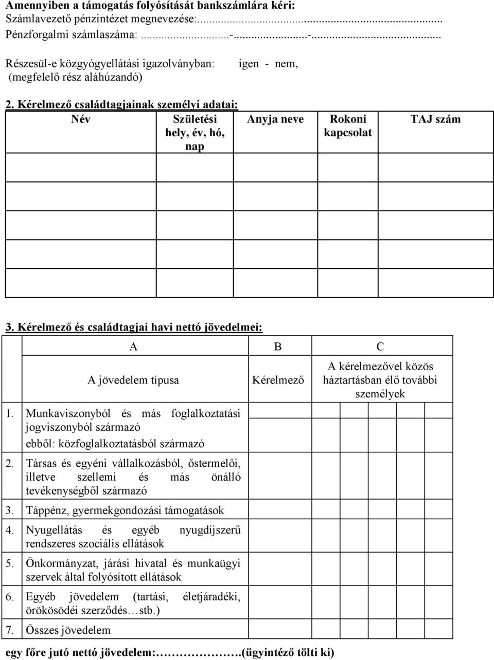 Kérelmező családtagjainak személyi adatai: Név Születési hely, év, hó, nap Anyja neve Rokoni kapcsolat TAJ szám 3. Kérelmező és családtagjai havi nettó jövedelmei: A B C A jövedelem típusa 1.