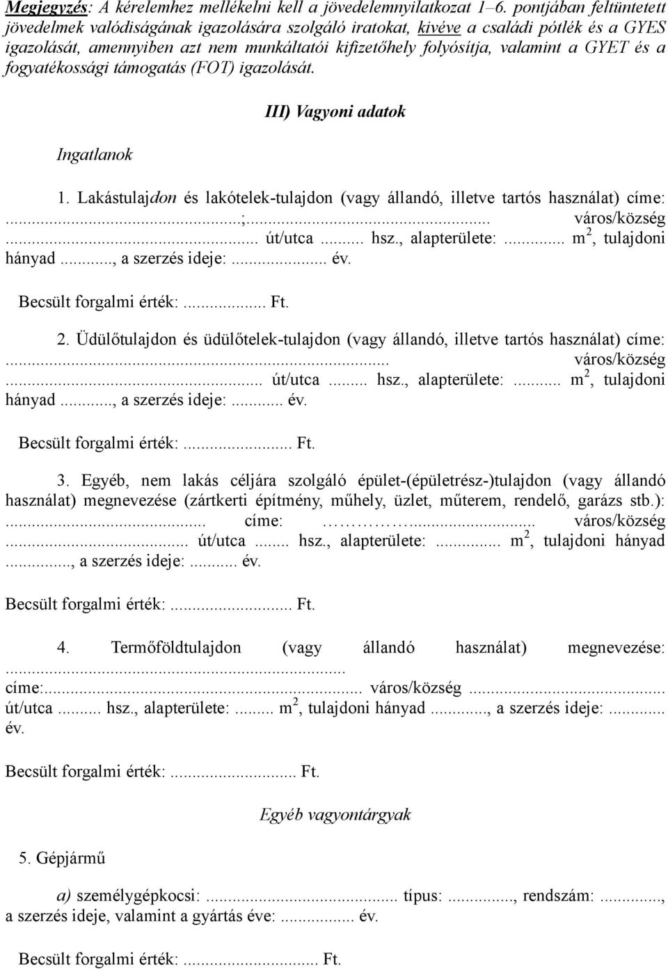 a fogyatékossági támogatás (FOT) igazolását. Ingatlanok III) Vagyoni adatok 1. Lakástulajdon és lakótelek-tulajdon (vagy állandó, illetve tartós használat) címe:...;... város/község... út/utca... hsz.