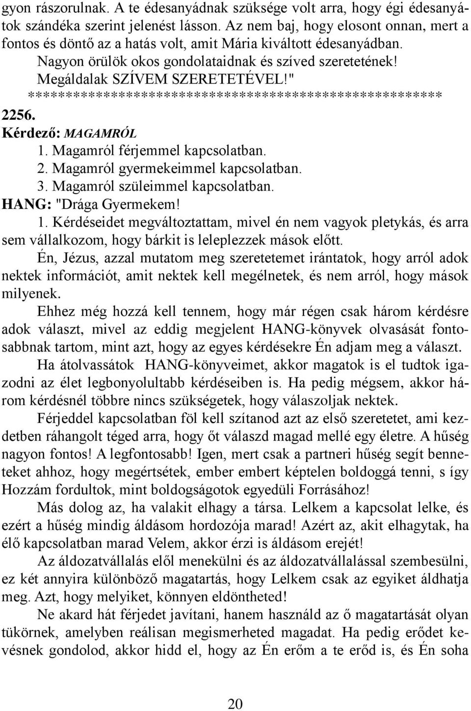 " 2256. Kérdező: MAGAMRÓL 1. Magamról férjemmel kapcsolatban. 2. Magamról gyermekeimmel kapcsolatban. 3. Magamról szüleimmel kapcsolatban. 1. Kérdéseidet megváltoztattam, mivel én nem vagyok pletykás, és arra sem vállalkozom, hogy bárkit is leleplezzek mások előtt.