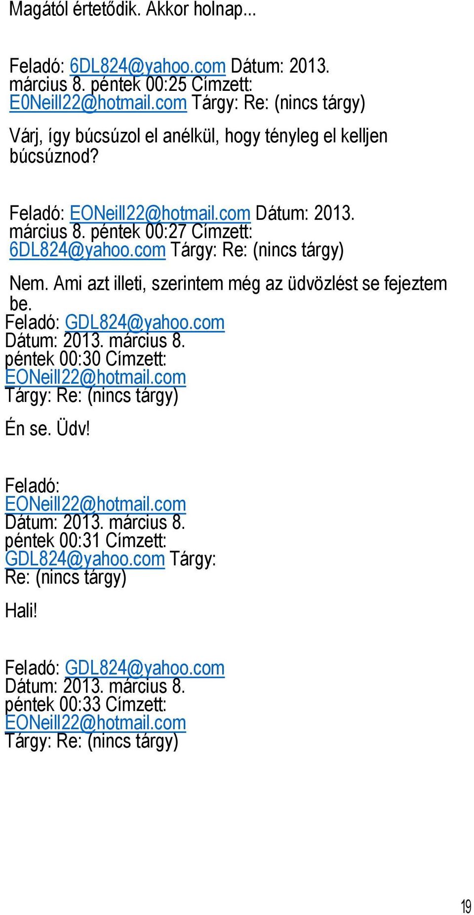 com Tárgy: Re: (nincs tárgy) Nem. Ami azt illeti, szerintem még az üdvözlést se fejeztem be. Feladó: GDL824@yahoo.com Dátum: 2013. március 8. péntek 00:30 Címzett: EONeill22@hotmail.