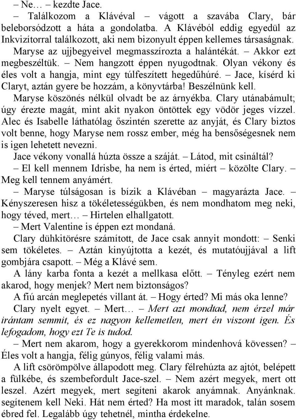 Nem hangzott éppen nyugodtnak. Olyan vékony és éles volt a hangja, mint egy túlfeszített hegedűhúré. Jace, kísérd ki Claryt, aztán gyere be hozzám, a könyvtárba! Beszélnünk kell.