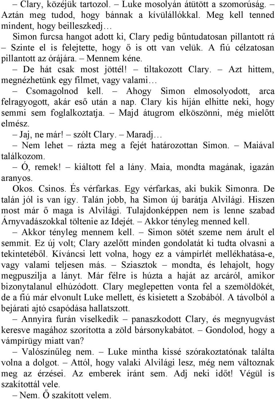 A fiú célzatosan pillantott az órájára. Mennem kéne. De hát csak most jöttél! tiltakozott Clary. Azt hittem, megnézhetünk egy filmet, vagy valami Csomagolnod kell.